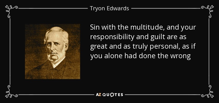 Sin with the multitude, and your responsibility and guilt are as great and as truly personal, as if you alone had done the wrong - Tryon Edwards
