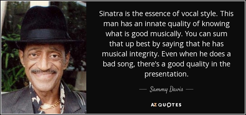 Sinatra is the essence of vocal style. This man has an innate quality of knowing what is good musically. You can sum that up best by saying that he has musical integrity. Even when he does a bad song, there's a good quality in the presentation. - Sammy Davis, Jr.