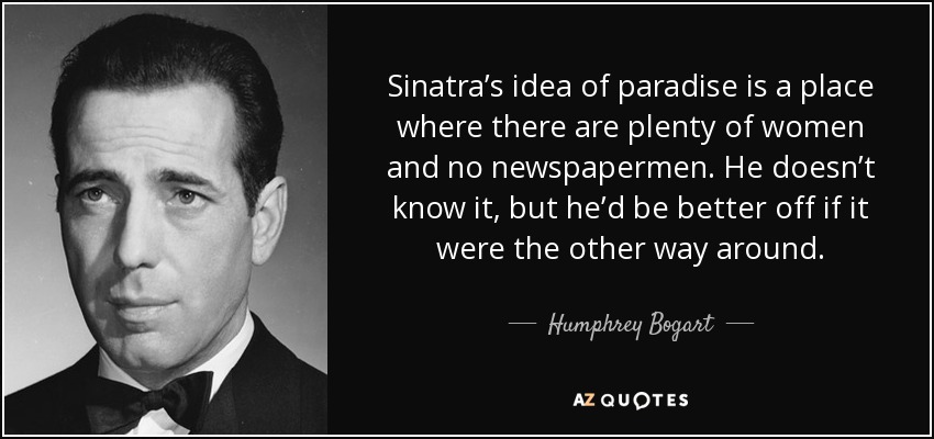 Sinatra’s idea of paradise is a place where there are plenty of women and no newspapermen. He doesn’t know it, but he’d be better off if it were the other way around. - Humphrey Bogart