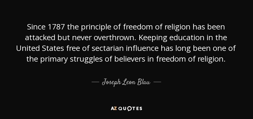 Since 1787 the principle of freedom of religion has been attacked but never overthrown. Keeping education in the United States free of sectarian influence has long been one of the primary struggles of believers in freedom of religion. - Joseph Leon Blau