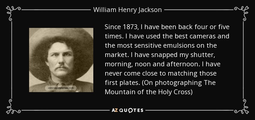 Since 1873, I have been back four or five times. I have used the best cameras and the most sensitive emulsions on the market. I have snapped my shutter, morning, noon and afternoon. I have never come close to matching those first plates. (On photographing The Mountain of the Holy Cross) - William Henry Jackson