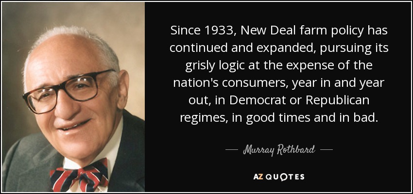 Since 1933, New Deal farm policy has continued and expanded, pursuing its grisly logic at the expense of the nation's consumers, year in and year out, in Democrat or Republican regimes, in good times and in bad. - Murray Rothbard