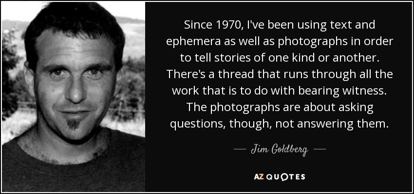 Since 1970, I've been using text and ephemera as well as photographs in order to tell stories of one kind or another. There's a thread that runs through all the work that is to do with bearing witness. The photographs are about asking questions, though, not answering them. - Jim Goldberg