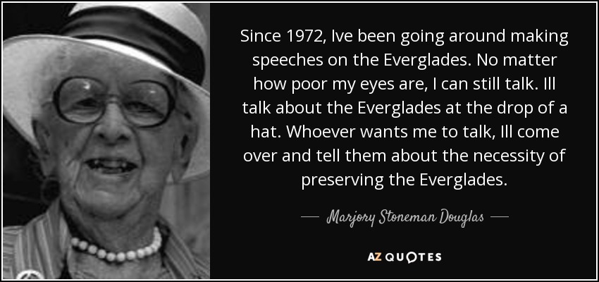 Since 1972, Ive been going around making speeches on the Everglades. No matter how poor my eyes are, I can still talk. Ill talk about the Everglades at the drop of a hat. Whoever wants me to talk, Ill come over and tell them about the necessity of preserving the Everglades. - Marjory Stoneman Douglas