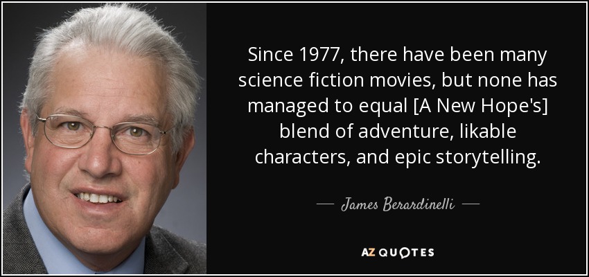 Since 1977, there have been many science fiction movies, but none has managed to equal [A New Hope's] blend of adventure, likable characters, and epic storytelling. - James Berardinelli