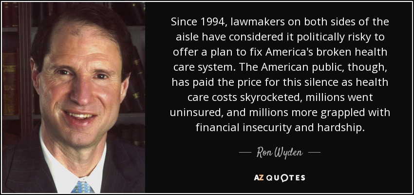 Since 1994, lawmakers on both sides of the aisle have considered it politically risky to offer a plan to fix America's broken health care system. The American public, though, has paid the price for this silence as health care costs skyrocketed, millions went uninsured, and millions more grappled with financial insecurity and hardship. - Ron Wyden