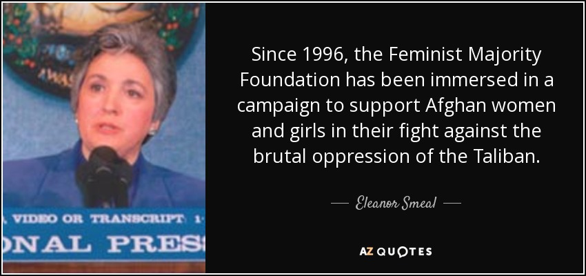 Since 1996, the Feminist Majority Foundation has been immersed in a campaign to support Afghan women and girls in their fight against the brutal oppression of the Taliban. - Eleanor Smeal