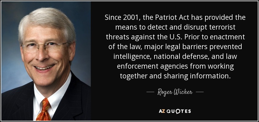 Since 2001, the Patriot Act has provided the means to detect and disrupt terrorist threats against the U.S. Prior to enactment of the law, major legal barriers prevented intelligence, national defense, and law enforcement agencies from working together and sharing information. - Roger Wicker