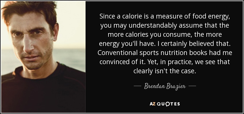 Since a calorie is a measure of food energy, you may understandably assume that the more calories you consume, the more energy you'll have. I certainly believed that. Conventional sports nutrition books had me convinced of it. Yet, in practice, we see that clearly isn't the case. - Brendan Brazier
