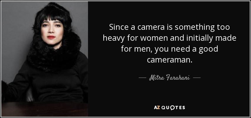 Since a camera is something too heavy for women and initially made for men, you need a good cameraman. - Mitra Farahani