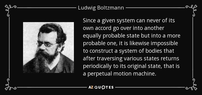 Since a given system can never of its own accord go over into another equally probable state but into a more probable one, it is likewise impossible to construct a system of bodies that after traversing various states returns periodically to its original state, that is a perpetual motion machine. - Ludwig Boltzmann