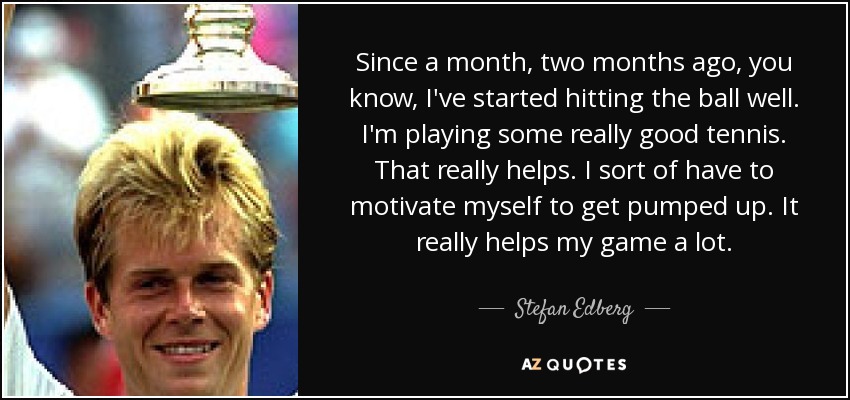 Since a month, two months ago, you know, I've started hitting the ball well. I'm playing some really good tennis. That really helps. I sort of have to motivate myself to get pumped up. It really helps my game a lot. - Stefan Edberg