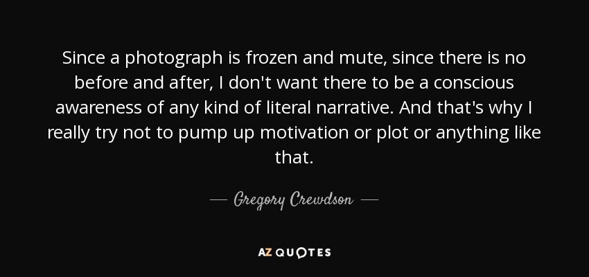 Since a photograph is frozen and mute, since there is no before and after, I don't want there to be a conscious awareness of any kind of literal narrative. And that's why I really try not to pump up motivation or plot or anything like that. - Gregory Crewdson