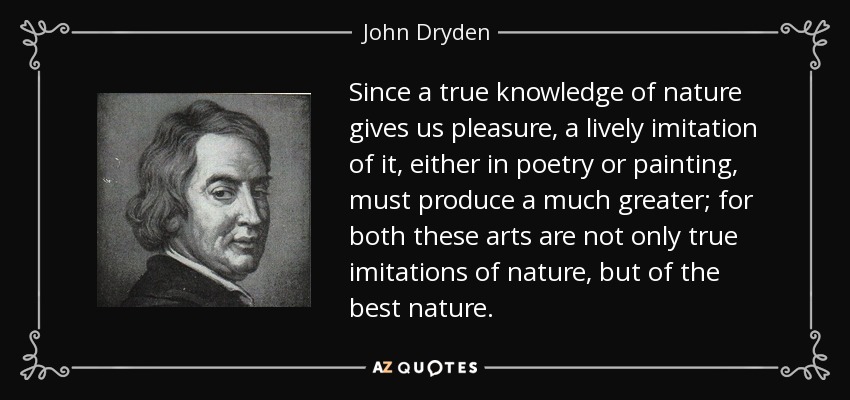 Since a true knowledge of nature gives us pleasure, a lively imitation of it, either in poetry or painting, must produce a much greater; for both these arts are not only true imitations of nature, but of the best nature. - John Dryden