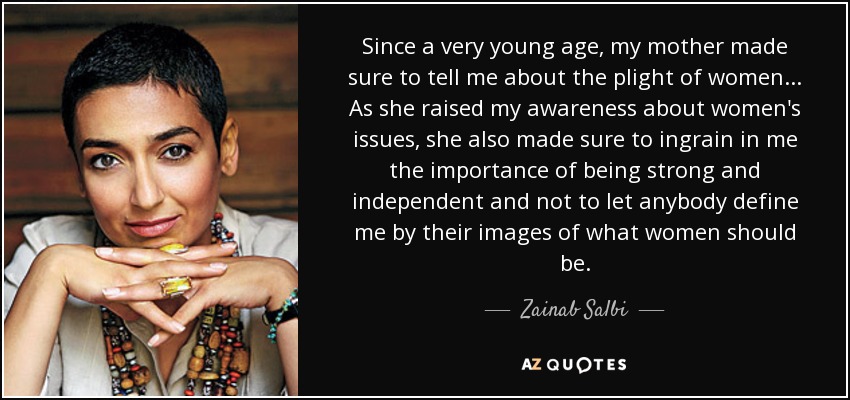 Since a very young age, my mother made sure to tell me about the plight of women... As she raised my awareness about women's issues, she also made sure to ingrain in me the importance of being strong and independent and not to let anybody define me by their images of what women should be. - Zainab Salbi