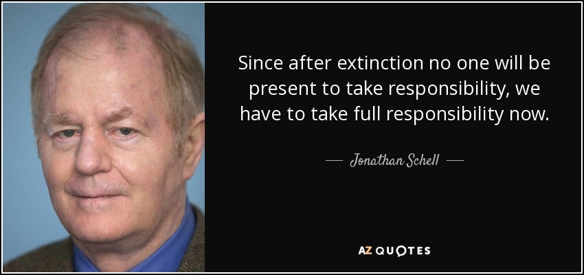 Since after extinction no one will be present to take responsibility, we have to take full responsibility now. - Jonathan Schell