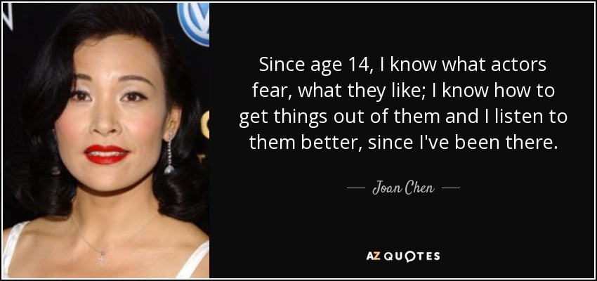 Since age 14, I know what actors fear, what they like; I know how to get things out of them and I listen to them better, since I've been there. - Joan Chen