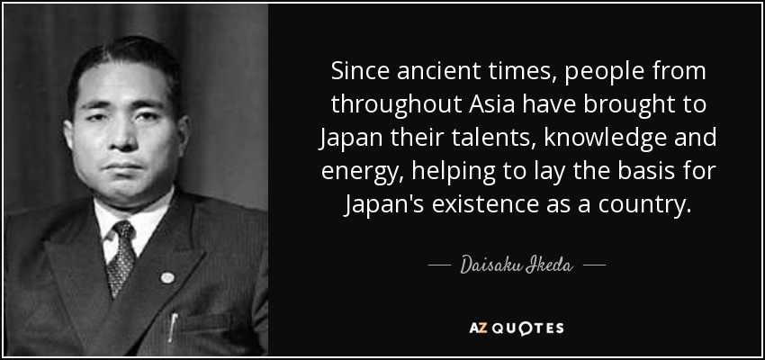 Since ancient times, people from throughout Asia have brought to Japan their talents, knowledge and energy, helping to lay the basis for Japan's existence as a country. - Daisaku Ikeda
