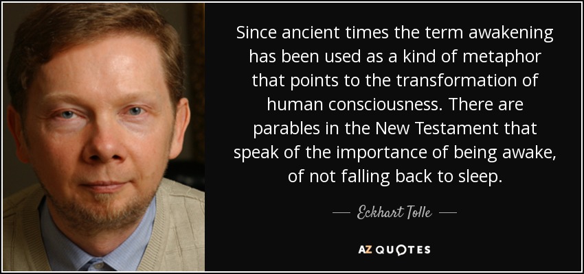 Since ancient times the term awakening has been used as a kind of metaphor that points to the transformation of human consciousness. There are parables in the New Testament that speak of the importance of being awake, of not falling back to sleep. - Eckhart Tolle