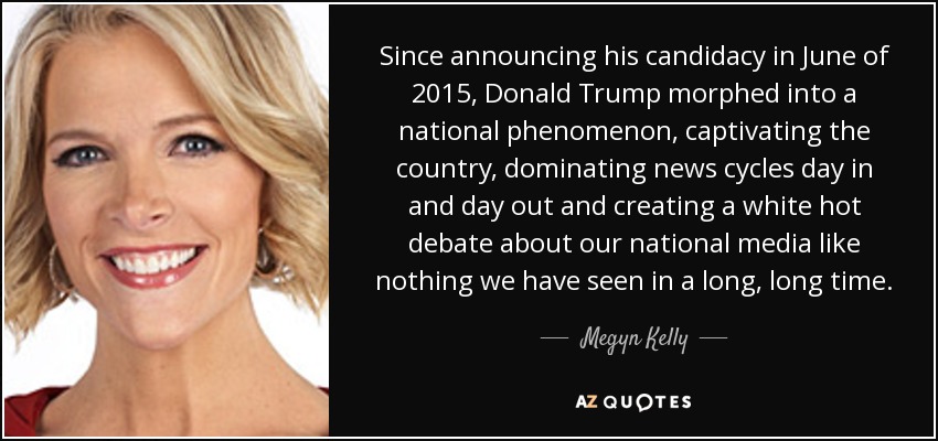 Since announcing his candidacy in June of 2015, Donald Trump morphed into a national phenomenon, captivating the country, dominating news cycles day in and day out and creating a white hot debate about our national media like nothing we have seen in a long, long time. - Megyn Kelly