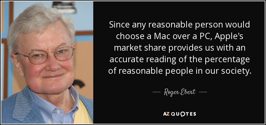 Since any reasonable person would choose a Mac over a PC, Apple's market share provides us with an accurate reading of the percentage of reasonable people in our society. - Roger Ebert