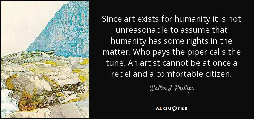 Since art exists for humanity it is not unreasonable to assume that humanity has some rights in the matter. Who pays the piper calls the tune. An artist cannot be at once a rebel and a comfortable citizen. - Walter J. Phillips