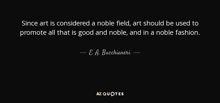 Since art is considered a noble field, art should be used to promote all that is good and noble, and in a noble fashion. - E. A. Bucchianeri