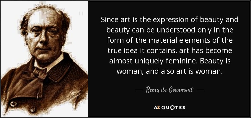 Since art is the expression of beauty and beauty can be understood only in the form of the material elements of the true idea it contains, art has become almost uniquely feminine. Beauty is woman, and also art is woman. - Remy de Gourmont
