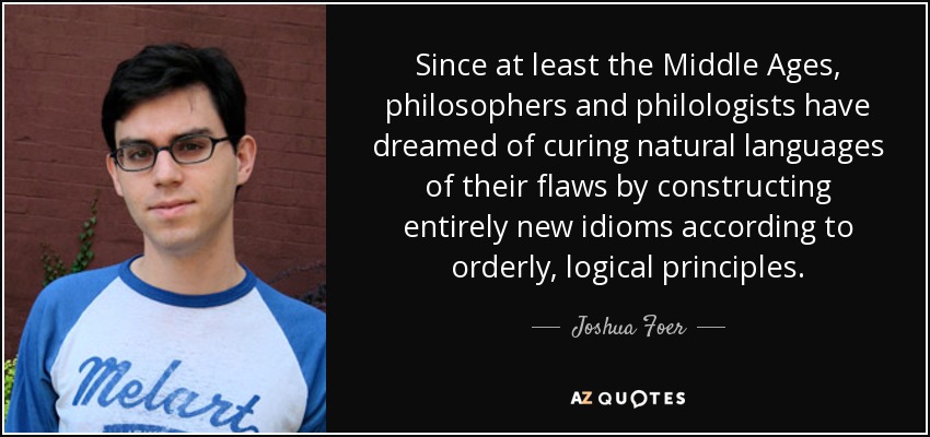 Since at least the Middle Ages, philosophers and philologists have dreamed of curing natural languages of their flaws by constructing entirely new idioms according to orderly, logical principles. - Joshua Foer