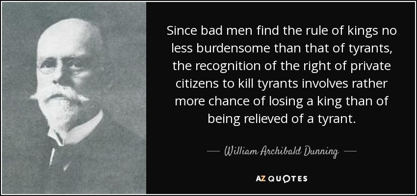 Since bad men find the rule of kings no less burdensome than that of tyrants, the recognition of the right of private citizens to kill tyrants involves rather more chance of losing a king than of being relieved of a tyrant. - William Archibald Dunning