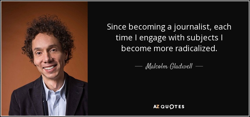 Since becoming a journalist, each time I engage with subjects I become more radicalized. - Malcolm Gladwell