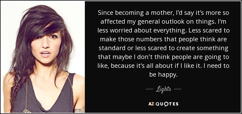 Since becoming a mother, I'd say it's more so affected my general outlook on things. I'm less worried about everything. Less scared to make those numbers that people think are standard or less scared to create something that maybe I don't think people are going to like, because it's all about if I like it. I need to be happy. - Lights