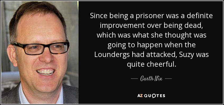 Since being a prisoner was a definite improvement over being dead, which was what she thought was going to happen when the Loundergs had attacked, Suzy was quite cheerful. - Garth Nix