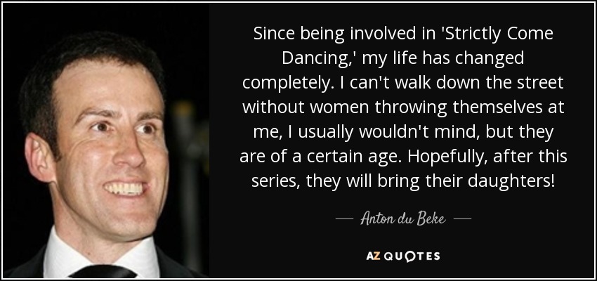 Since being involved in 'Strictly Come Dancing,' my life has changed completely. I can't walk down the street without women throwing themselves at me, I usually wouldn't mind, but they are of a certain age. Hopefully, after this series, they will bring their daughters! - Anton du Beke