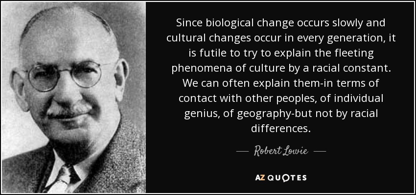 Since biological change occurs slowly and cultural changes occur in every generation, it is futile to try to explain the fleeting phenomena of culture by a racial constant. We can often explain them-in terms of contact with other peoples, of individual genius, of geography-but not by racial differences. - Robert Lowie