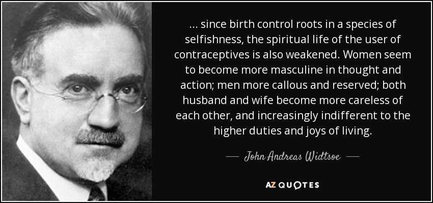 ... since birth control roots in a species of selfishness, the spiritual life of the user of contraceptives is also weakened. Women seem to become more masculine in thought and action; men more callous and reserved; both husband and wife become more careless of each other, and increasingly indifferent to the higher duties and joys of living. - John Andreas Widtsoe