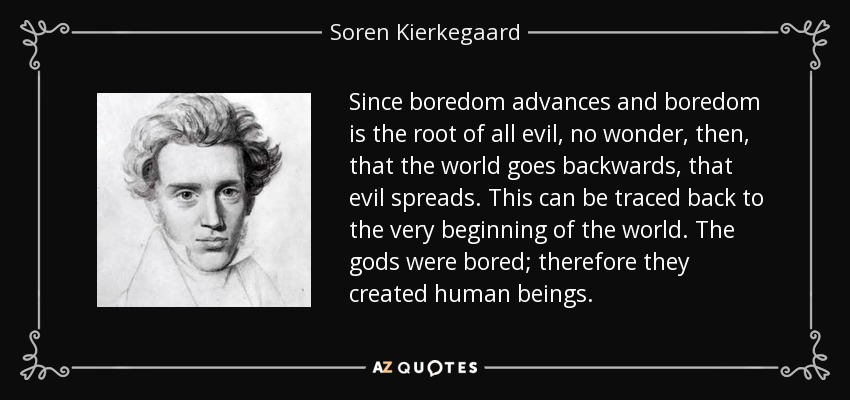 Since boredom advances and boredom is the root of all evil, no wonder, then, that the world goes backwards, that evil spreads. This can be traced back to the very beginning of the world. The gods were bored; therefore they created human beings. - Soren Kierkegaard