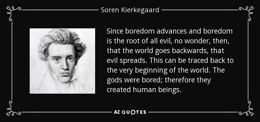 Since boredom advances and boredom is the root of all evil, no wonder, then, that the world goes backwards, that evil spreads. This can be traced back to the very beginning of the world. The gods were bored; therefore they created human beings. - Soren Kierkegaard