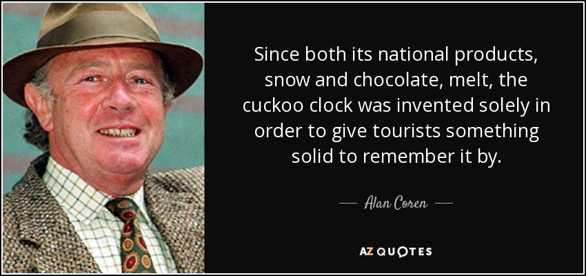Since both its national products, snow and chocolate, melt, the cuckoo clock was invented solely in order to give tourists something solid to remember it by. - Alan Coren