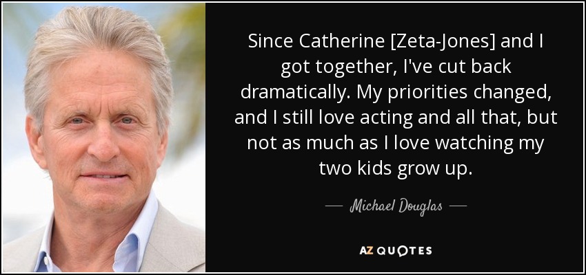 Since Catherine [Zeta-Jones] and I got together, I've cut back dramatically. My priorities changed, and I still love acting and all that, but not as much as I love watching my two kids grow up. - Michael Douglas
