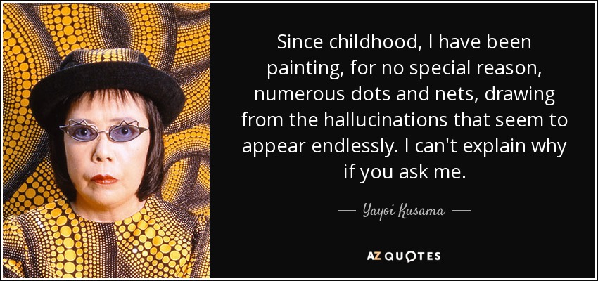 Since childhood, I have been painting, for no special reason, numerous dots and nets, drawing from the hallucinations that seem to appear endlessly. I can't explain why if you ask me. - Yayoi Kusama