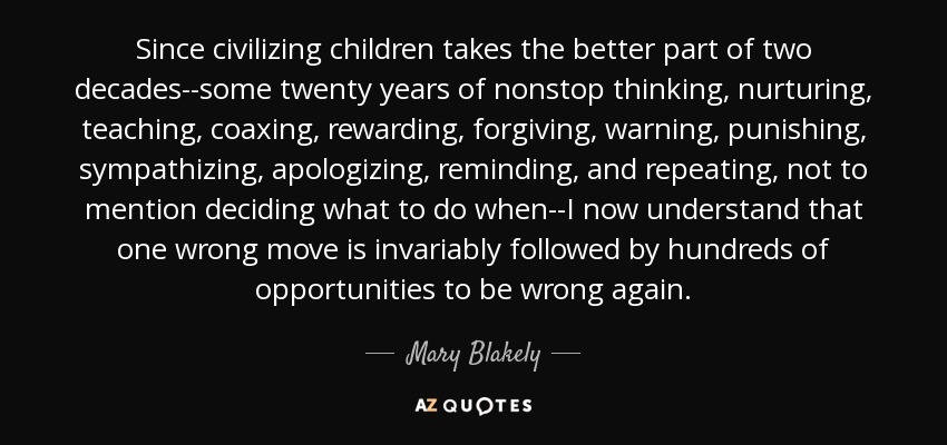 Since civilizing children takes the better part of two decades--some twenty years of nonstop thinking, nurturing, teaching, coaxing, rewarding, forgiving, warning, punishing, sympathizing, apologizing, reminding, and repeating, not to mention deciding what to do when--I now understand that one wrong move is invariably followed by hundreds of opportunities to be wrong again. - Mary Blakely