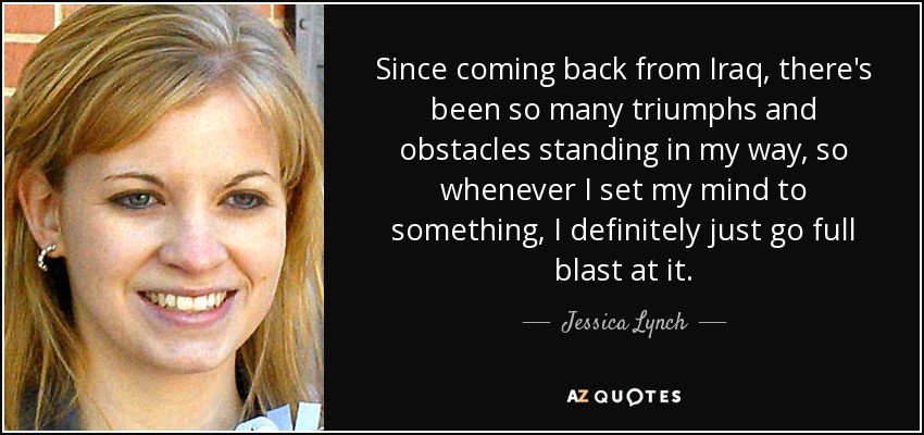 Since coming back from Iraq, there's been so many triumphs and obstacles standing in my way, so whenever I set my mind to something, I definitely just go full blast at it. - Jessica Lynch