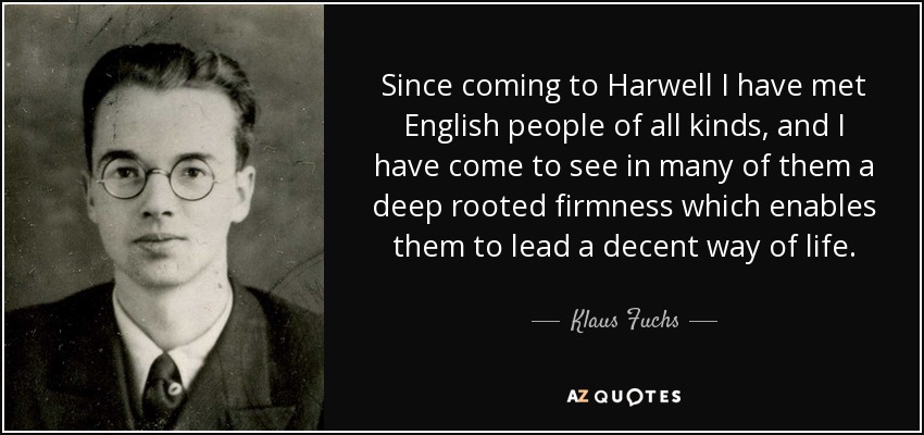 Since coming to Harwell I have met English people of all kinds, and I have come to see in many of them a deep rooted firmness which enables them to lead a decent way of life. - Klaus Fuchs