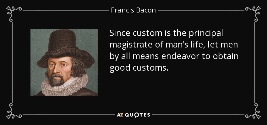 Since custom is the principal magistrate of man's life, let men by all means endeavor to obtain good customs. - Francis Bacon
