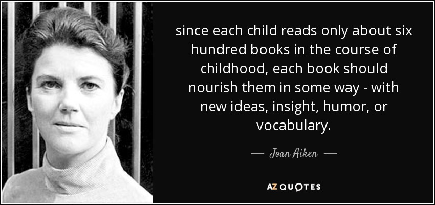 since each child reads only about six hundred books in the course of childhood, each book should nourish them in some way - with new ideas, insight, humor, or vocabulary. - Joan Aiken
