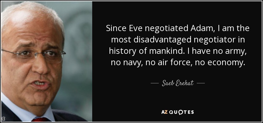 Since Eve negotiated Adam, I am the most disadvantaged negotiator in history of mankind. I have no army, no navy, no air force, no economy. - Saeb Erekat
