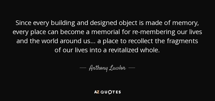 Since every building and designed object is made of memory, every place can become a memorial for re-membering our lives and the world around us... a place to recollect the fragments of our lives into a revitalized whole. - Anthony Lawlor