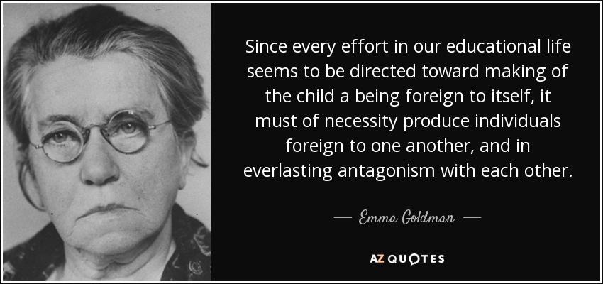 Since every effort in our educational life seems to be directed toward making of the child a being foreign to itself, it must of necessity produce individuals foreign to one another, and in everlasting antagonism with each other. - Emma Goldman