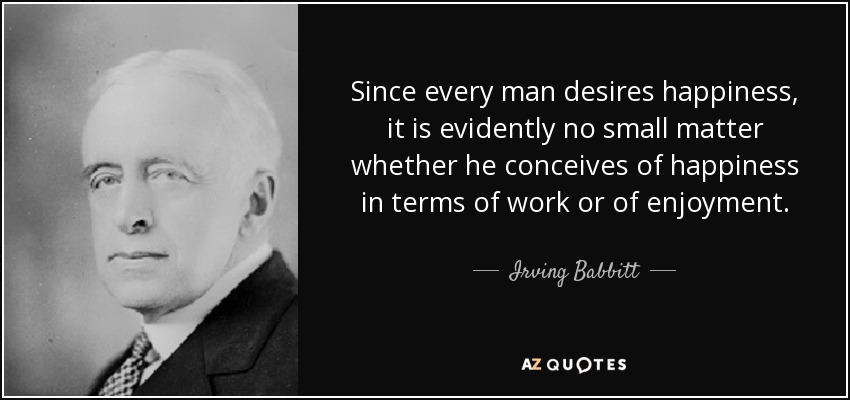 Since every man desires happiness, it is evidently no small matter whether he conceives of happiness in terms of work or of enjoyment. - Irving Babbitt